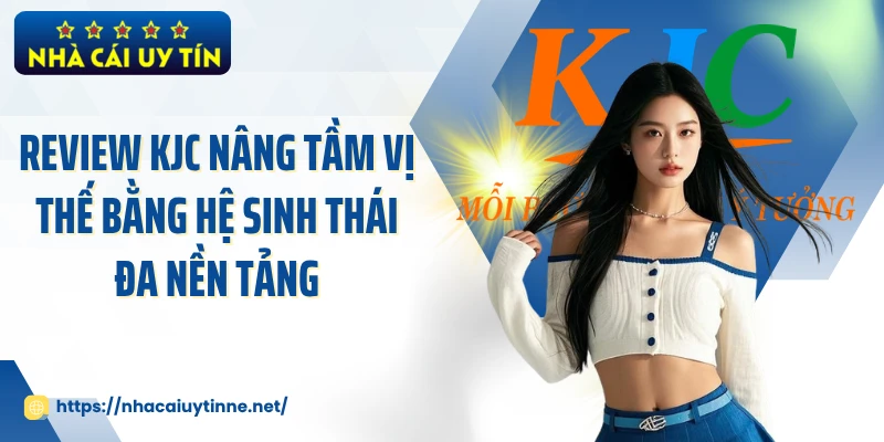 Review KJC nâng tầm vị thế bằng hệ sinh thái đa nền tảng